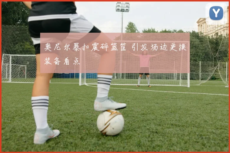 奥尼尔暴扣震碎篮筐 引发场边更换装备看点