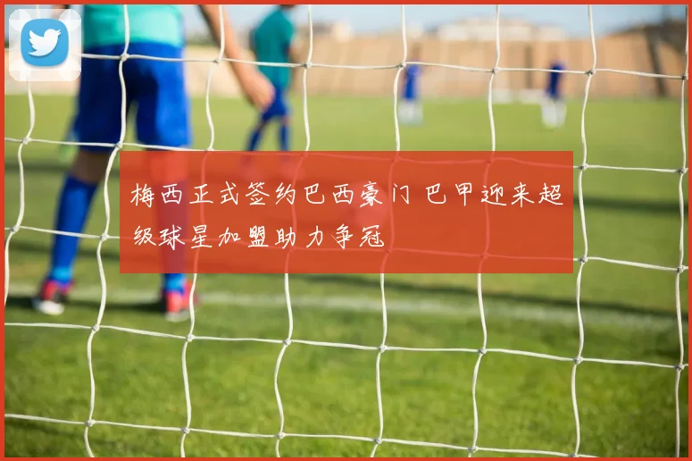 梅西正式签约巴西豪门 巴甲迎来超级球星加盟助力争冠