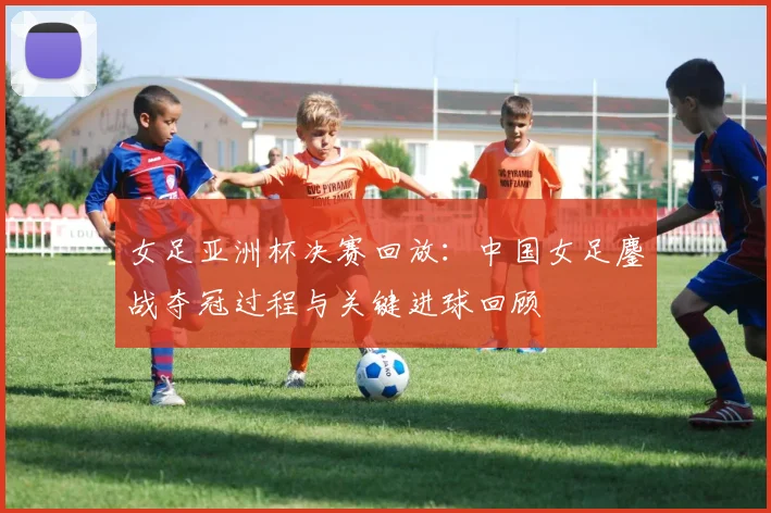 女足亚洲杯决赛回放：中国女足鏖战夺冠过程与关键进球回顾