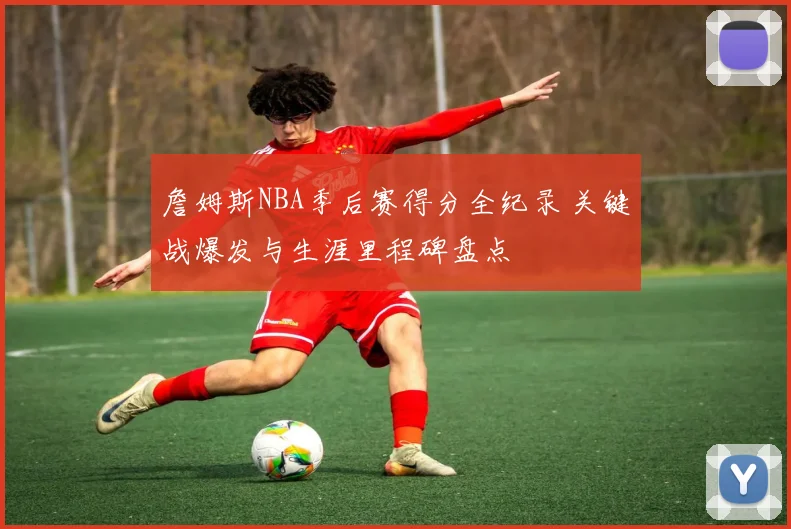 詹姆斯NBA季后赛得分全纪录 关键战爆发与生涯里程碑盘点