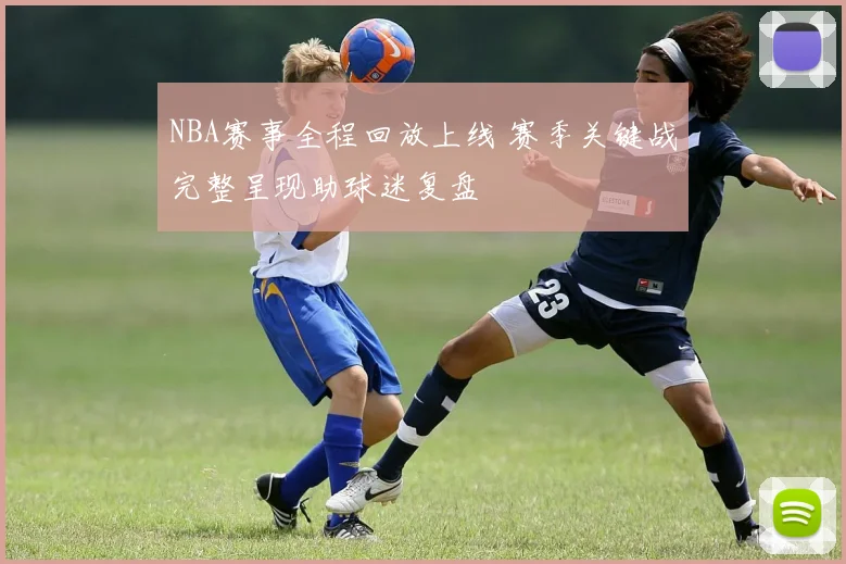 NBA赛事全程回放上线 赛季关键战完整呈现助球迷复盘