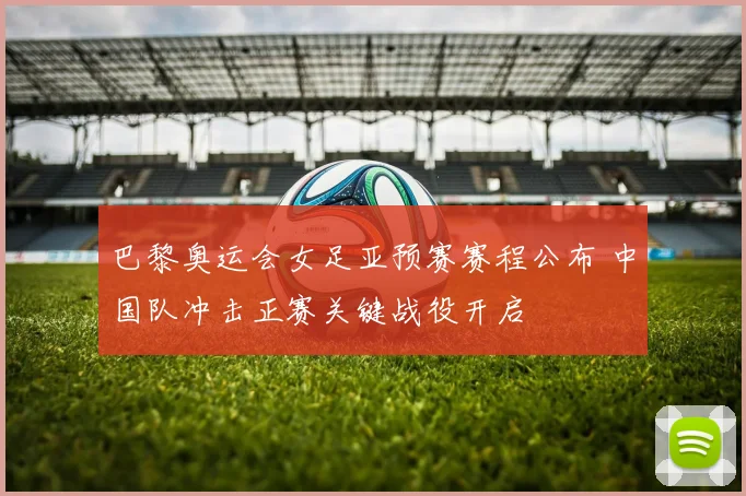 巴黎奥运会女足亚预赛赛程公布 中国队冲击正赛关键战役开启