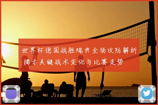 世界杯德国战胜瑞典全场攻防解析 揭示关键战术变化与比赛走势