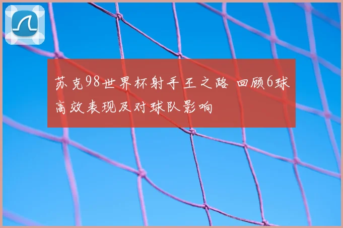 苏克98世界杯射手王之路 回顾6球高效表现及对球队影响