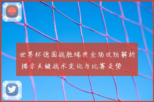 世界杯德国战胜瑞典全场攻防解析 揭示关键战术变化与比赛走势
