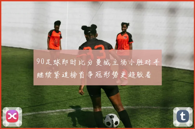 90足球即时比分曼城主场小胜对手继续紧追榜首争冠形势更趋胶着