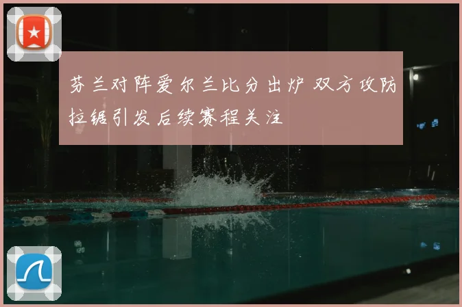 芬兰对阵爱尔兰比分出炉 双方攻防拉锯引发后续赛程关注