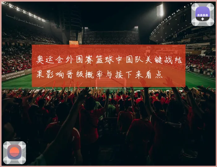 奥运会外围赛篮球中国队关键战结果影响晋级概率与接下来看点