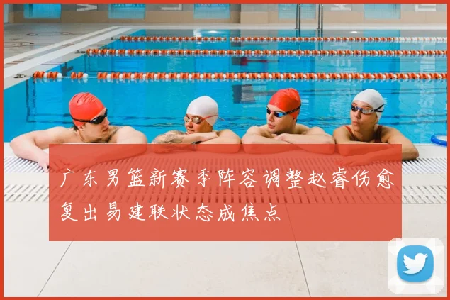 广东男篮新赛季阵容调整赵睿伤愈复出易建联状态成焦点