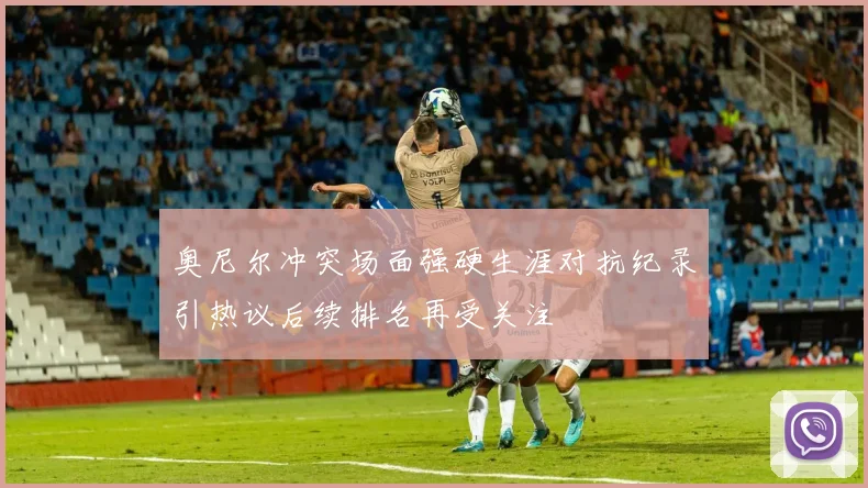 奥尼尔冲突场面强硬生涯对抗纪录引热议后续排名再受关注