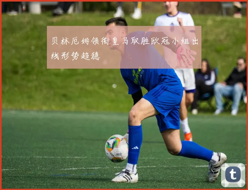 贝林厄姆领衔皇马取胜欧冠小组出线形势趋稳