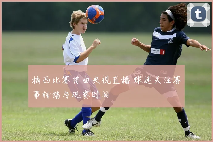 梅西比赛将由央视直播 球迷关注赛事转播与观赛时间
