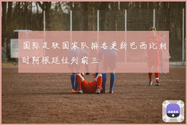 国际足联国家队排名更新巴西比利时阿根廷位列前三