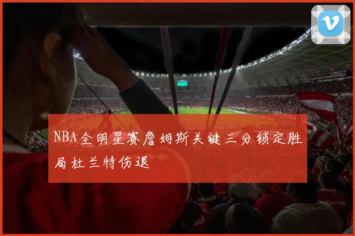 NBA全明星赛詹姆斯关键三分锁定胜局杜兰特伤退