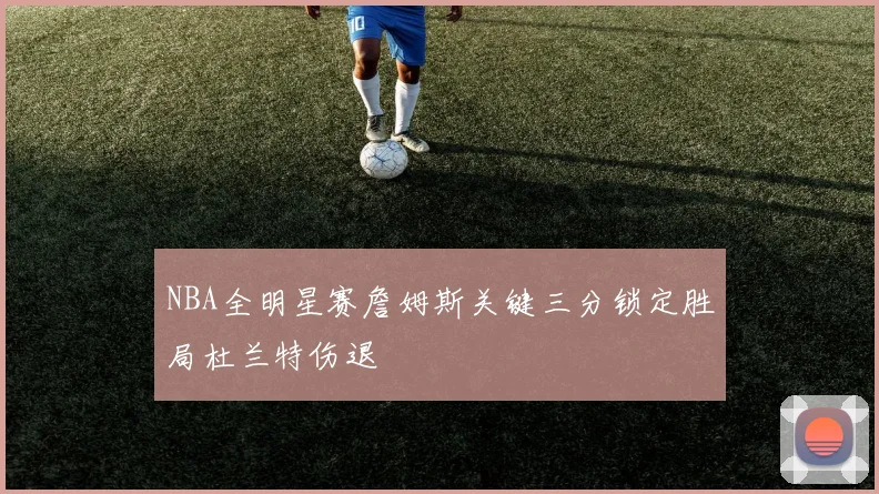 NBA全明星赛詹姆斯关键三分锁定胜局杜兰特伤退