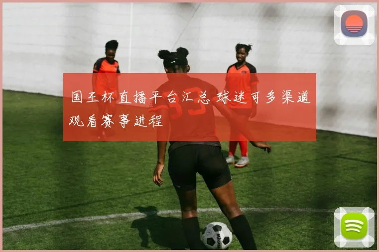 国王杯直播平台汇总 球迷可多渠道观看赛事进程