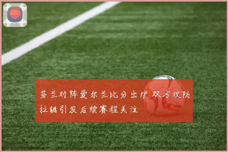 芬兰对阵爱尔兰比分出炉 双方攻防拉锯引发后续赛程关注