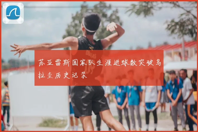 苏亚雷斯国家队生涯进球数突破乌拉圭历史记录