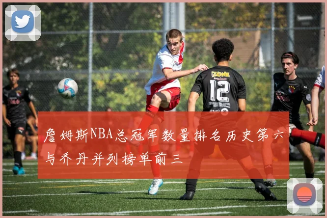 詹姆斯NBA总冠军数量排名历史第六与乔丹并列榜单前三