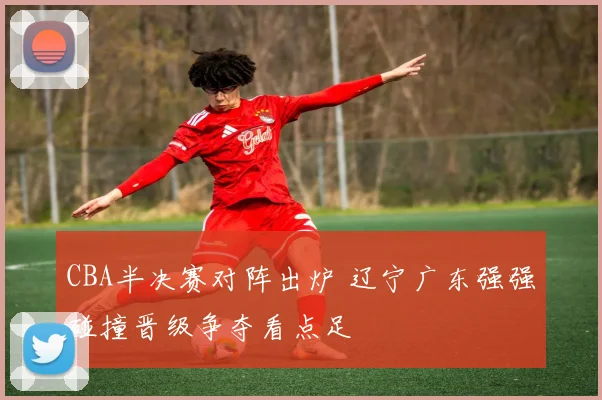 CBA半决赛对阵出炉 辽宁广东强强碰撞晋级争夺看点足