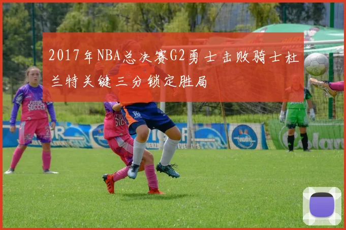 2017年NBA总决赛G2勇士击败骑士杜兰特关键三分锁定胜局