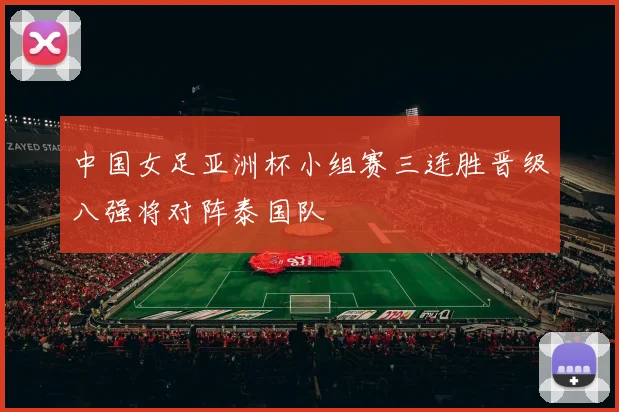 中国女足亚洲杯小组赛三连胜晋级八强将对阵泰国队
