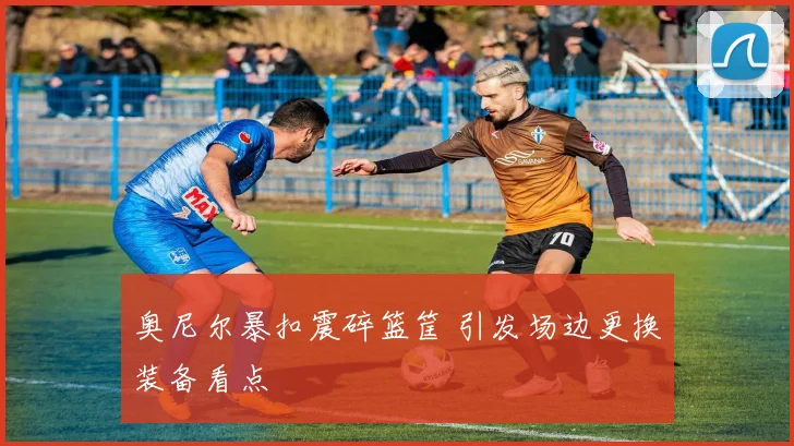 奥尼尔暴扣震碎篮筐 引发场边更换装备看点