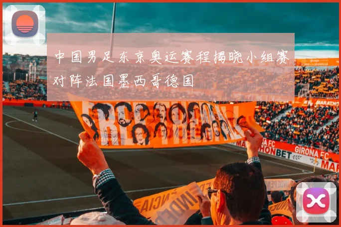 中国男足东京奥运赛程揭晓小组赛对阵法国墨西哥德国