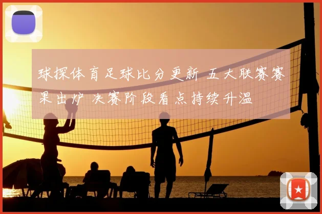 球探体育足球比分更新 五大联赛赛果出炉 决赛阶段看点持续升温
