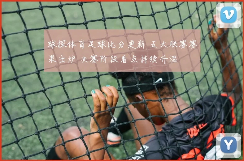 球探体育足球比分更新 五大联赛赛果出炉 决赛阶段看点持续升温