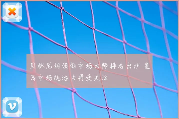 贝林厄姆领衔中场大师排名出炉 皇马中场统治力再受关注