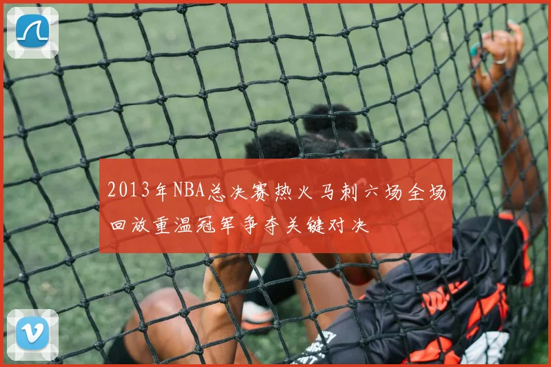 2013年NBA总决赛热火马刺六场全场回放重温冠军争夺关键对决