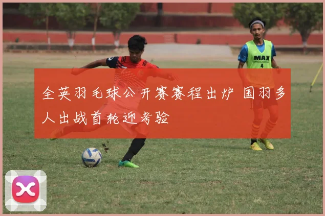 全英羽毛球公开赛赛程出炉 国羽多人出战首轮迎考验