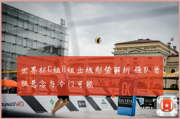世界杯G组H组出线形势解析 强队晋级悬念与冷门可能