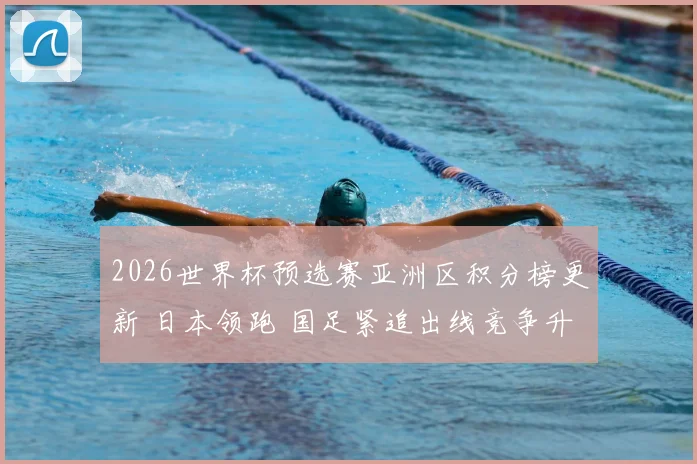 2026世界杯预选赛亚洲区积分榜更新 日本领跑 国足紧追出线竞争升温