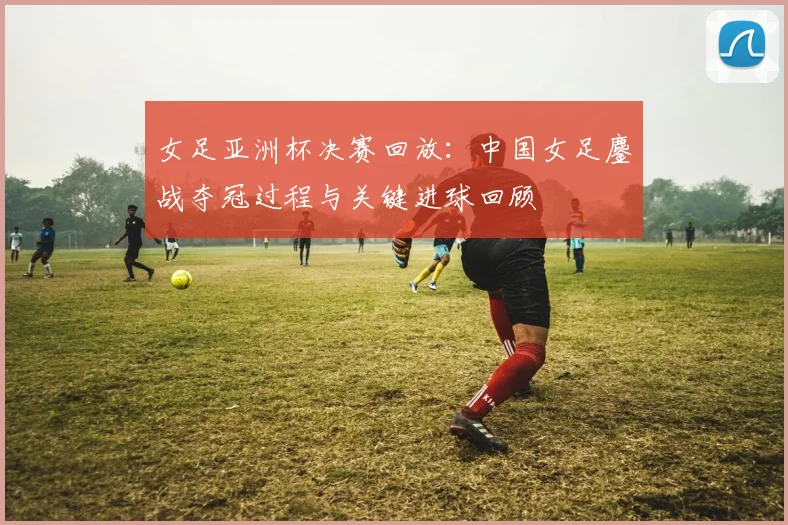 女足亚洲杯决赛回放：中国女足鏖战夺冠过程与关键进球回顾