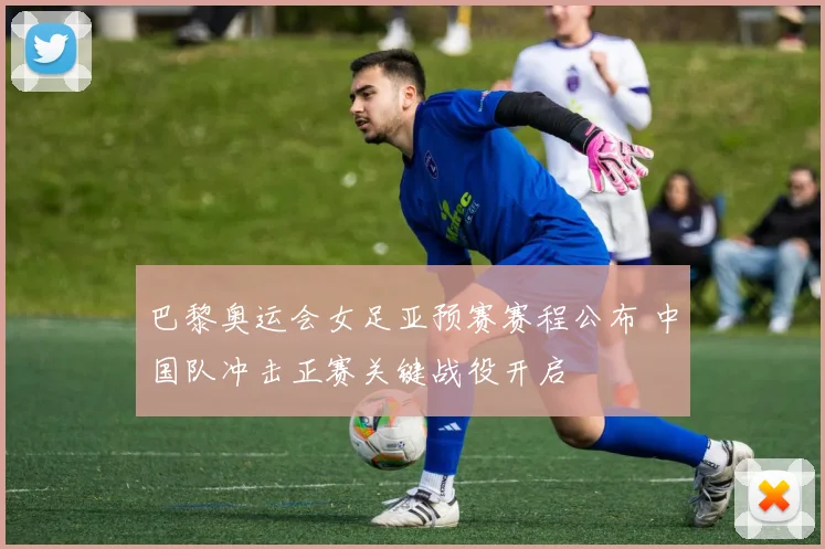 巴黎奥运会女足亚预赛赛程公布 中国队冲击正赛关键战役开启