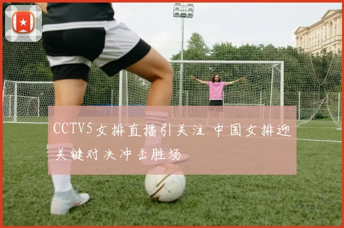 CCTV5女排直播引关注 中国女排迎关键对决冲击胜场