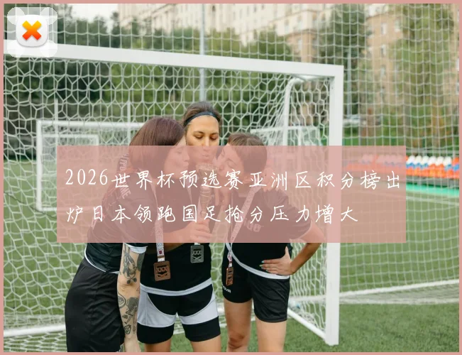 2026世界杯预选赛亚洲区积分榜出炉日本领跑国足抢分压力增大