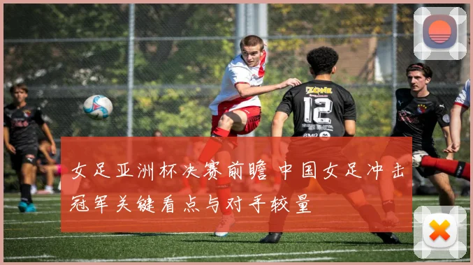 女足亚洲杯决赛前瞻 中国女足冲击冠军关键看点与对手较量