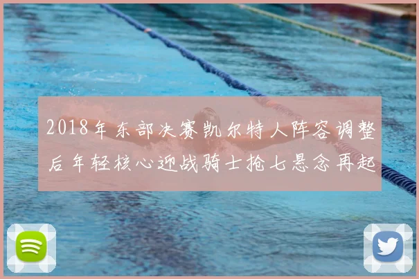 2018年东部决赛凯尔特人阵容调整后年轻核心迎战骑士抢七悬念再起