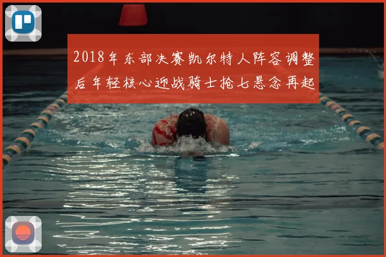 2018年东部决赛凯尔特人阵容调整后年轻核心迎战骑士抢七悬念再起