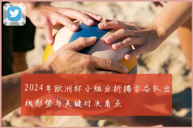 2024年欧洲杯小组分析揭示各队出线形势与关键对决看点