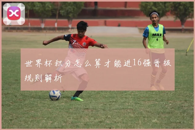 世界杯积分怎么算才能进16强晋级规则解析